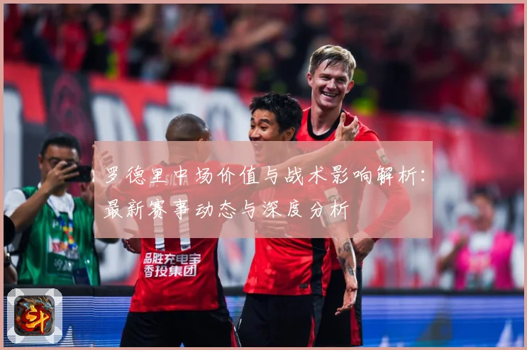 罗德里中场价值与战术影响解析：最新赛事动态与深度分析