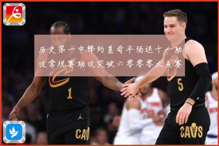 历史第一中锋约基奇半场送十一助攻常规赛助攻突破六零零零大关赛场复盘：最新赛事动态与深度分析