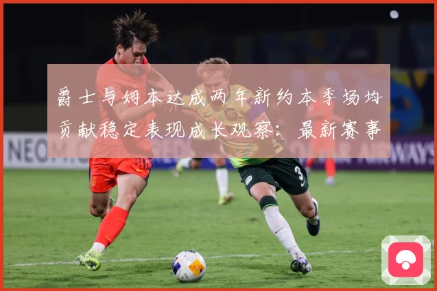 爵士与姆本达成两年新约本季场均贡献稳定表现成长观察：最新赛事动态与深度分析