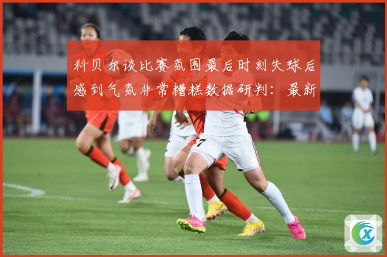 科贝尔谈比赛氛围最后时刻失球后感到气氛非常糟糕数据研判：最新赛事动态与深度分析