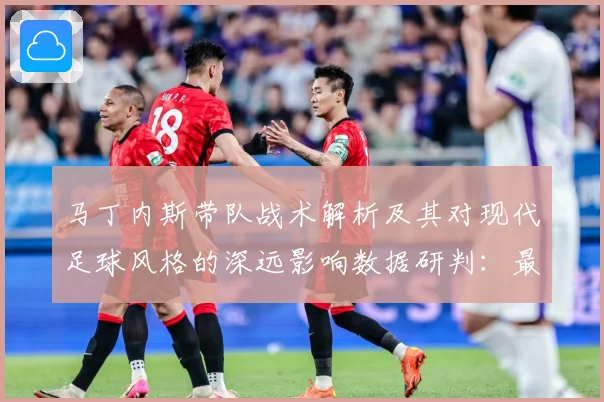 马丁内斯带队战术解析及其对现代足球风格的深远影响数据研判：最新赛事动态与深度分析