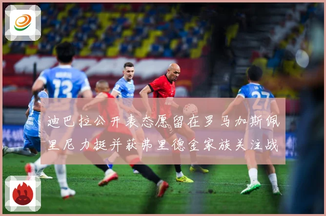 迪巴拉公开表态愿留在罗马加斯佩里尼力挺并获弗里德金家族关注战术观察：最新赛事动态与深度分析