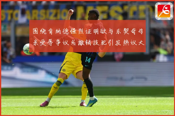 围绕肯纳德强烈证明欲与东契奇母亲受辱争议或撤销技犯引发热议大赛场复盘：最新赛事动态与深度分析