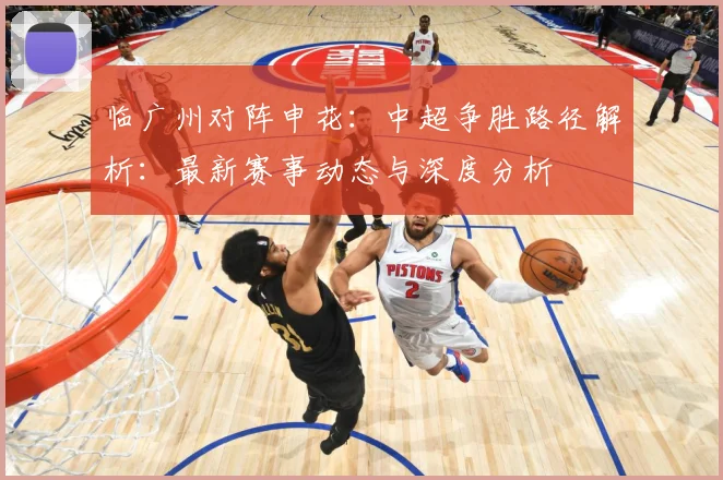 临广州对阵申花：中超争胜路径解析：最新赛事动态与深度分析