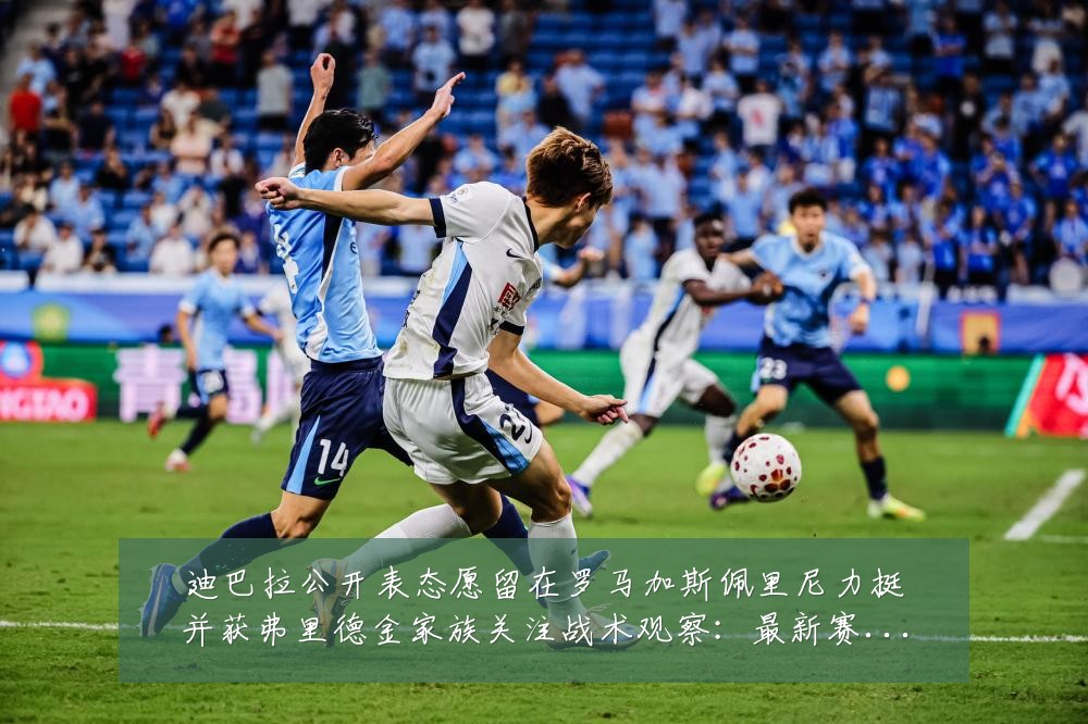 迪巴拉公开表态愿留在罗马加斯佩里尼力挺并获弗里德金家族关注战术观察:最新赛事动态与深度分析