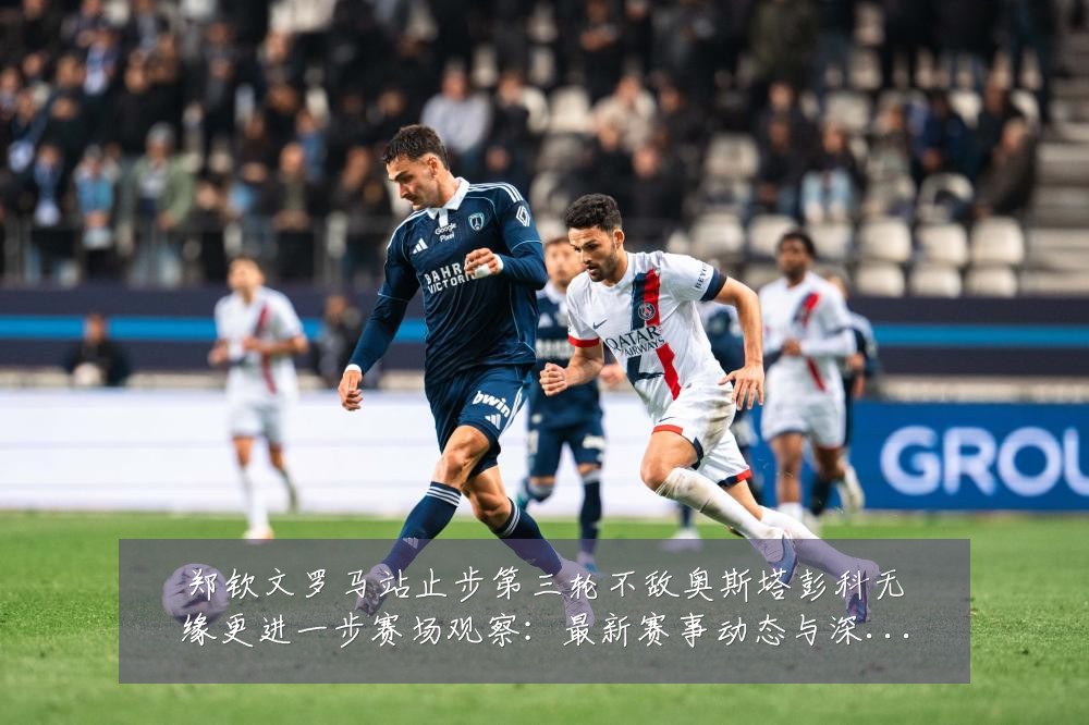 郑钦文罗马站止步第三轮不敌奥斯塔彭科无缘更进一步赛场观察：最新赛事动态与深度分析